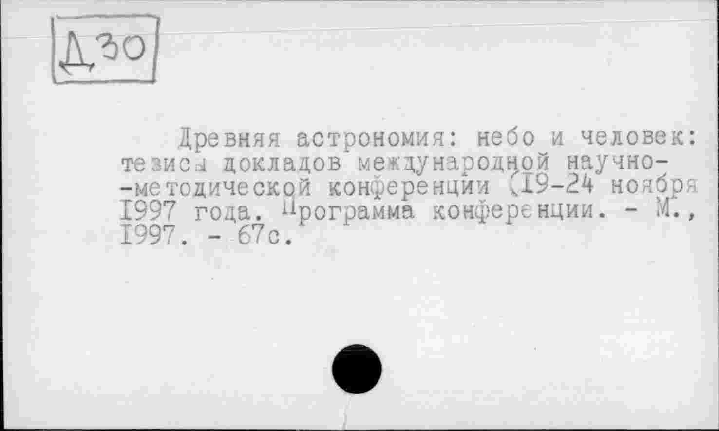 ﻿Древняя астрономия: небо и человек: тезиси докладов международной научно--методической конференции <19-24 ноября 1997 года. Программа конференции. - М., 1997. - 67с.	‘